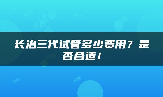 长治三代试管多少费用？是否合适！