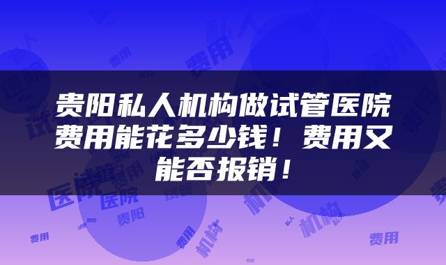 贵阳私人机构做试管医院费用能花多少钱！费用又能否报销！