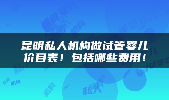 昆明私人机构做试管婴儿价目表！包括哪些费用！