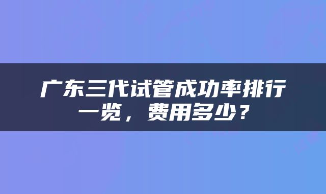 广东三代试管成功率排行一览，费用多少？
