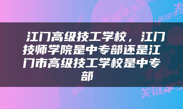 江门高级技工学校，江门技师学院是中专部还是江门市高级技工学校是中专部 