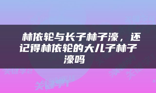 林依轮与长子林子濠，还记得林依轮的大儿子林子濠吗 