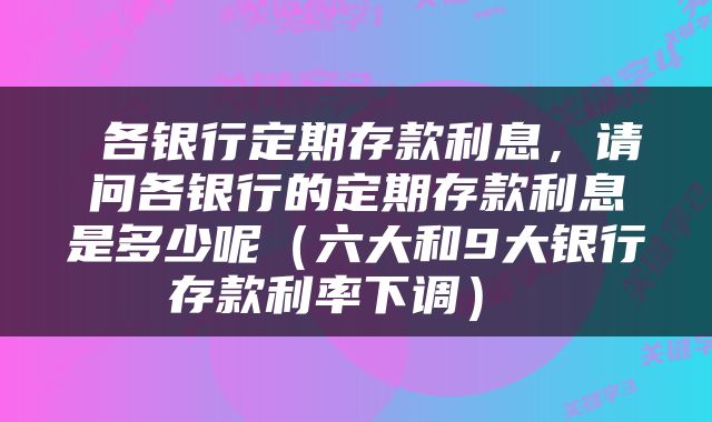  各银行定期存款利息，请问各银行的定期存款利息是多少呢（六大和9大银行存款利率下调） 
