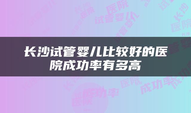 长沙试管婴儿比较好的医院成功率有多高