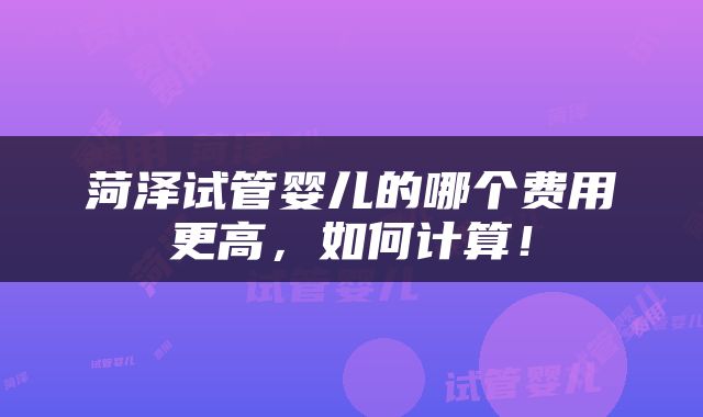 菏泽试管婴儿的哪个费用更高，如何计算！