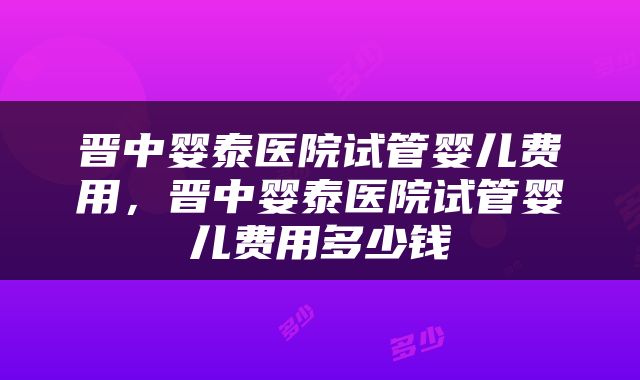 晋中婴泰医院试管婴儿费用，晋中婴泰医院试管婴儿费用多少钱