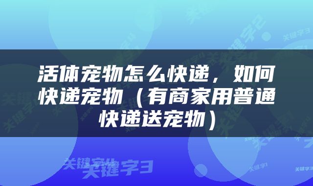 活体宠物怎么快递，如何快递宠物（有商家用普通快递送宠物）
