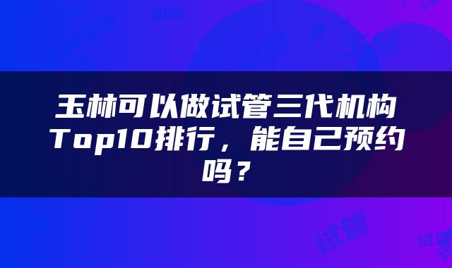 玉林可以做试管三代机构Top10排行，能自己预约吗？