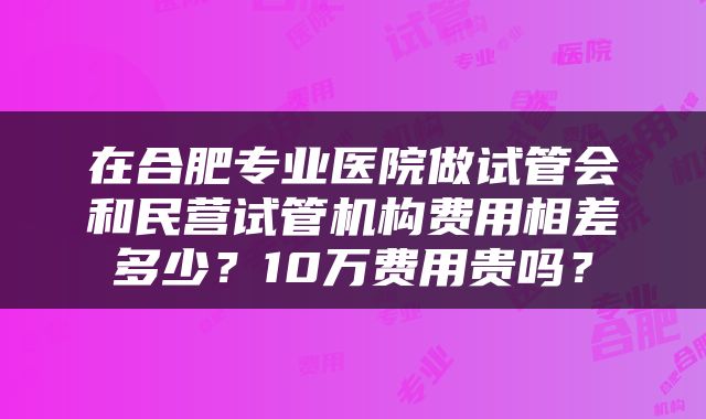 在合肥专业医院做试管会和民营试管机构费用相差多少？10万费用贵吗？