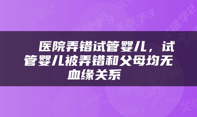  ​医院弄错试管婴儿，试管婴儿被弄错和父母均无血缘关系 