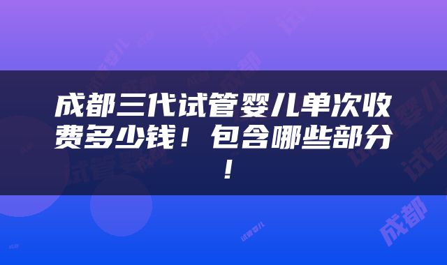 成都三代试管婴儿单次收费多少钱！包含哪些部分！