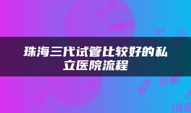 珠海三代试管比较好的私立医院流程