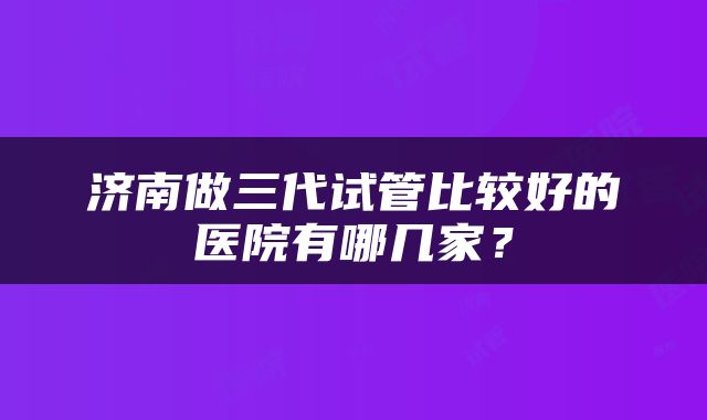 济南做三代试管比较好的医院有哪几家?
