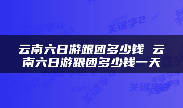 云南六日游跟团多少钱 云南六日游跟团多少钱一天