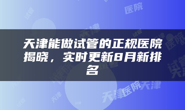 天津能做试管的正规医院揭晓，实时更新8月新排名