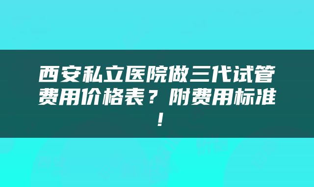西安私立医院做三代试管费用价格表？附费用标准！