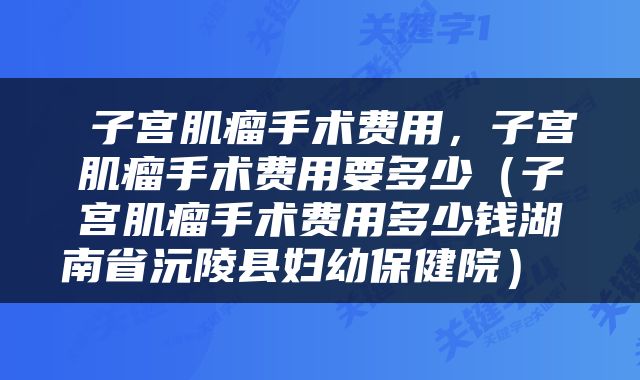  子宫肌瘤手术费用，子宫肌瘤手术费用要多少（子宫肌瘤手术费用多少钱湖南省沅陵县妇幼保健院） 