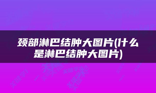 颈部淋巴结肿大图片(什么是淋巴结肿大图片)
