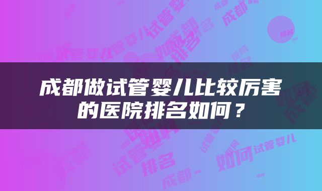 成都做试管婴儿比较厉害的医院排名如何？