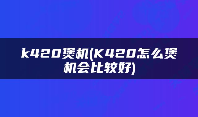 k420煲机(K420怎么煲机会比较好)