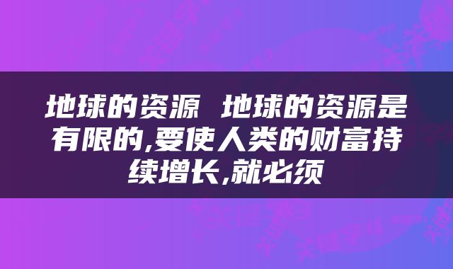 地球的资源 地球的资源是有限的,要使人类的财富持续增长,就必须