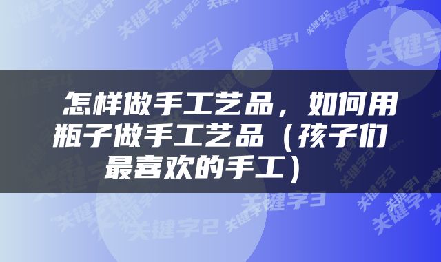  怎样做手工艺品，如何用瓶子做手工艺品（孩子们最喜欢的手工） 