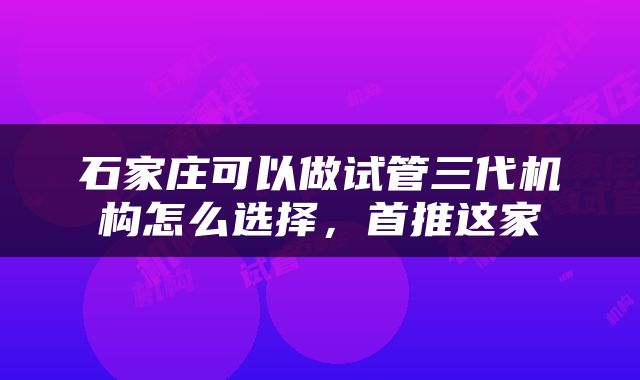 石家庄可以做试管三代机构怎么选择，首推这家