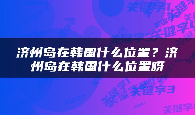 济州岛在韩国什么位置？济州岛在韩国什么位置呀