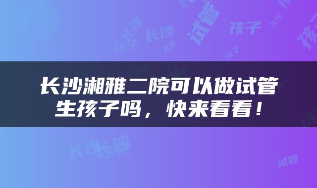 长沙湘雅二院可以做试管生孩子吗，快来看看！
