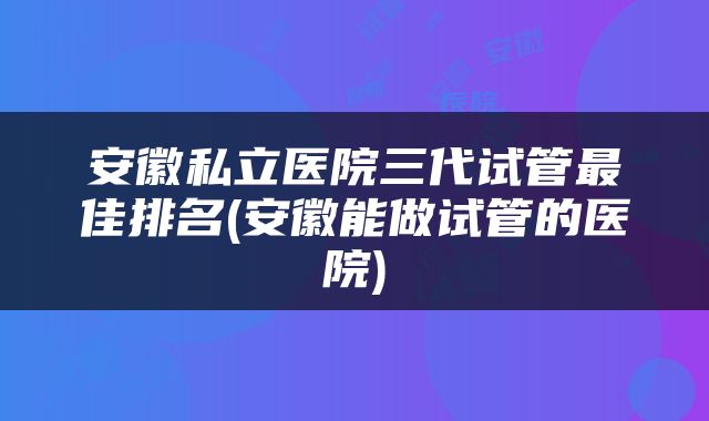 安徽私立医院三代试管最佳排名(安徽能做试管的医院)