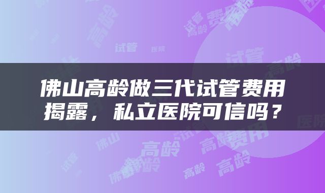 佛山高龄做三代试管费用揭露，私立医院可信吗？
