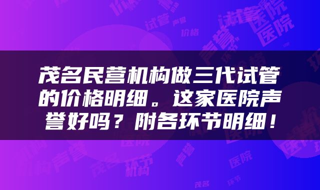 茂名民营机构做三代试管的价格明细。这家医院声誉好吗？附各环节明细！