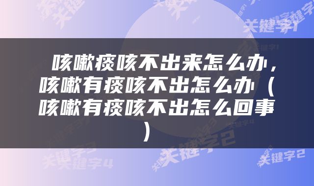  咳嗽痰咳不出来怎么办，咳嗽有痰咳不出怎么办（咳嗽有痰咳不出怎么回事） 