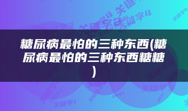 糖尿病最怕的三种东西(糖尿病最怕的三种东西糖糖)