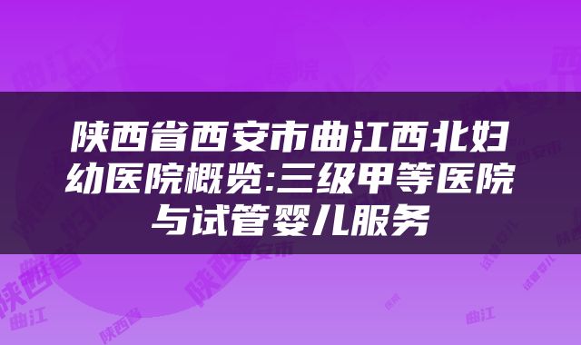 陕西省西安市曲江西北妇幼医院概览:三级甲等医院与试管婴儿服务
