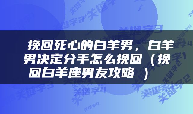  挽回死心的白羊男，白羊男决定分手怎么挽回（挽回白羊座男友攻略​） 