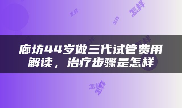 廊坊44岁做三代试管费用解读,治疗步骤是怎样