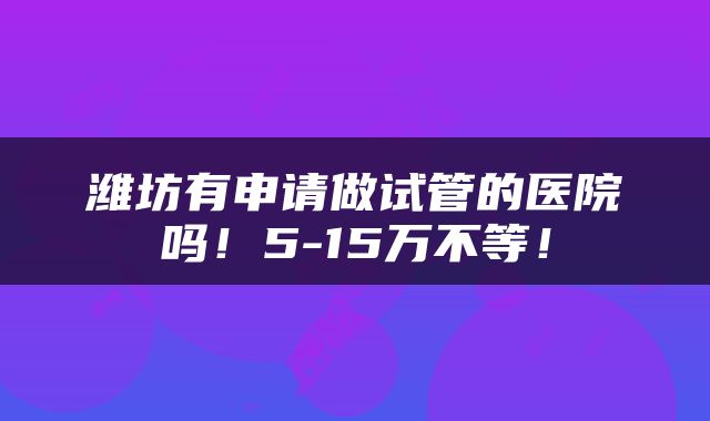 潍坊有申请做试管的医院吗！5-15万不等！