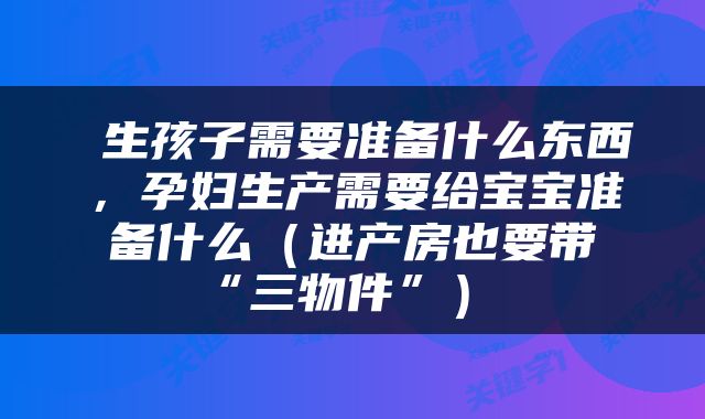  生孩子需要准备什么东西，孕妇生产需要给宝宝准备什么（进产房也要带“三物件”） 