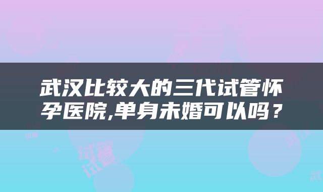 武汉比较大的三代试管怀孕医院,单身未婚可以吗？