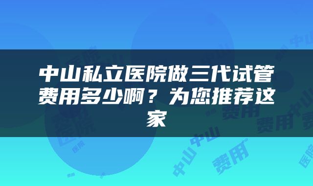 中山私立医院做三代试管费用多少啊？为您推荐这家