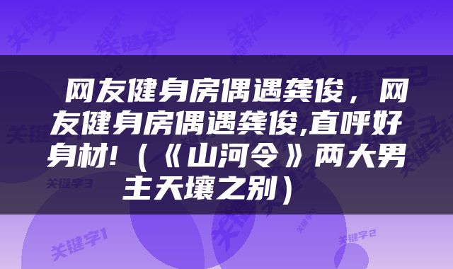  网友健身房偶遇龚俊，网友健身房偶遇龚俊,直呼好身材!（《山河令》两大男主天壤之别） 