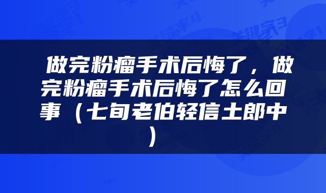  做完粉瘤手术后悔了，做完粉瘤手术后悔了怎么回事（七旬老伯轻信土郎中） 
