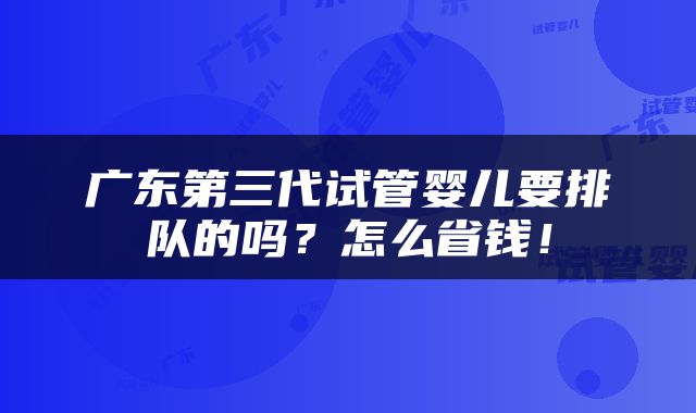 广东第三代试管婴儿要排队的吗？怎么省钱！
