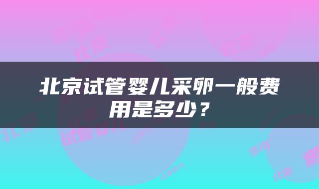 北京试管婴儿采卵一般费用是多少？