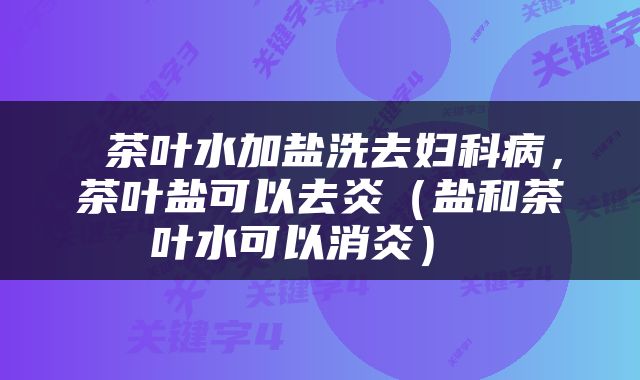  茶叶水加盐洗去妇科病，茶叶盐可以去炎（盐和茶叶水可以消炎） 