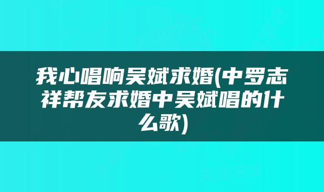 我心唱响吴斌求婚(中罗志祥帮友求婚中吴斌唱的什么歌)