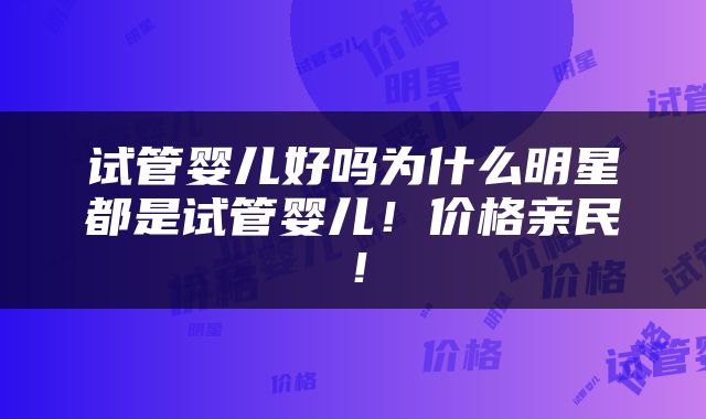 试管婴儿好吗为什么明星都是试管婴儿！价格亲民！