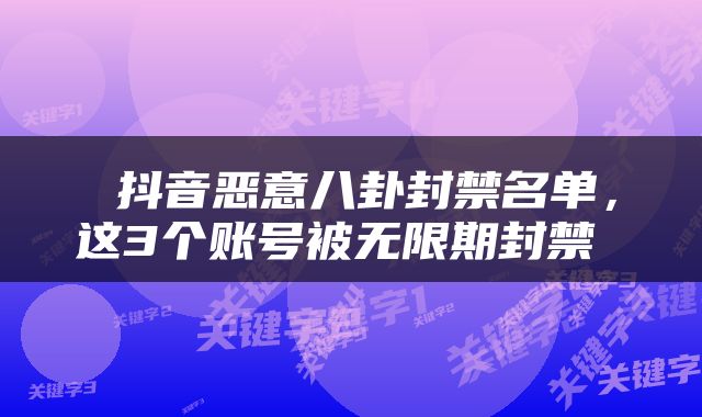  抖音恶意八卦封禁名单，这3个账号被无限期封禁 