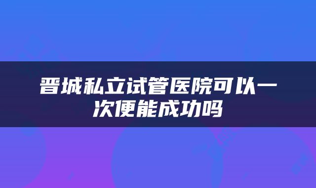 晋城私立试管医院可以一次便能成功吗